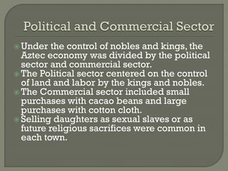  Under   the control of nobles and kings, the
  Aztec economy was divided by the political
  sector and commercial sector.
 The Political sector centered on the control
  of land and labor by the kings and nobles.
 The Commercial sector included small
  purchases with cacao beans and large
  purchases with cotton cloth.
 Selling daughters as sexual slaves or as
  future religious sacrifices were common in
  each town.
 