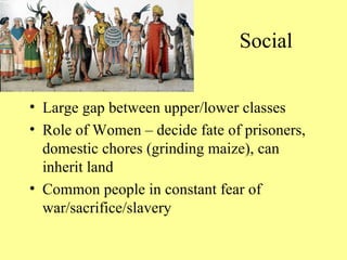 Social Large gap between upper/lower classes Role of Women – decide fate of prisoners, domestic chores (grinding maize), can inherit land Common people in constant fear of war/sacrifice/slavery
