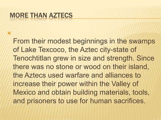   MORE THAN AZTECS          From their modest beginnings in the swamps of Lake Texcoco, the Aztec city-state of Tenochtitlan grew in size and strength. Since there was no stone or wood on their island, the Aztecs used warfare and alliances to increase their power within the Valley of Mexico and obtain building materials, tools, and prisoners to use for human sacrifices. 