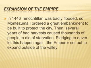 Expansion of the EmpireIn 1446 Tenochtitlan was badly flooded, so Montezuma I ordered a great embankment to be built to protect the city. Then, several years of bad harvests caused thousands of people to die of starvation. Pledging to never let this happen again, the Emperor set out to expand outside of the valley