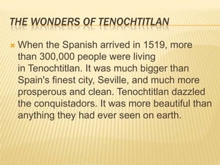 TheWonders of TenochtitlanWhen the Spanish arrived in 1519, more than 300,000 people were living in Tenochtitlan. It was much bigger than Spain's finest city, Seville, and much more prosperous and clean. Tenochtitlan dazzled the conquistadors. It was more beautiful than anything they had ever seen on earth.