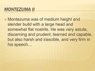 Montezuma IIMontezuma was of medium height and slender build with a large head and somewhat flat nostrils. He was very astute, discerning and prudent, learned and capable, but also harsh and irascible, and very firm in his speech…