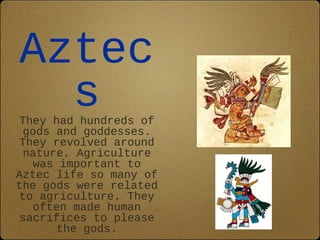Aztec
  s
 They had hundreds of
  gods and goddesses.
 They revolved around
  nature. Agriculture
    was important to
Aztec life so many of
the gods were related
 to agriculture. They
    often made human
 sacrifices to please
        the gods.
 