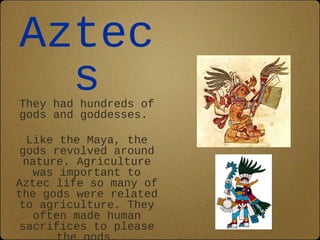 Aztec 
s 
They had hundreds of 
gods and goddesses. 
Like the Maya, the 
gods revolved around 
nature. Agriculture 
was important to 
Aztec life so many of 
the gods were related 
to agriculture. They 
often made human 
sacrifices to please 
the gods. 
 
