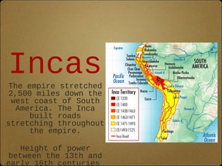 Incas 
The empire stretched 
2,500 miles down the 
west coast of South 
America. The Inca 
built roads 
stretching throughout 
the empire. 
Height of power 
between the 13th and 
early 16th centuries 
 