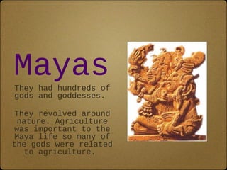 Mayas 
They had hundreds of 
gods and goddesses. 
They revolved around 
nature. Agriculture 
was important to the 
Maya life so many of 
the gods were related 
to agriculture. 
 