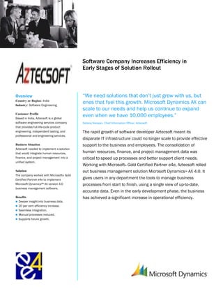 Microsoft Dynamics
                                           Customer Solution Case Study




                                           Software Company Increases Efficiency in
                                           Early Stages of Solution Rollout



Overview                                   “We need solutions that don’t just grow with us, but
Country or Region: India
Industry: Software Engineering
                                           ones that fuel this growth. Microsoft Dynamics AX can
                                           scale to our needs and help us continue to expand
Customer Profile
Based in India, Aztecsoft is a global
                                           even when we have 10,000 employees.”
software engineering services company      Nataraj Narayan, Chief Information Officer, Aztecsoft
that provides full life-cycle product
engineering, independent testing, and      The rapid growth of software developer Aztecsoft meant its
professional and engineering services.
                                           disparate IT infrastructure could no longer scale to provide effective
Business Situation                         support to the business and employees. The consolidation of
Aztecsoft needed to implement a solution
that would integrate human resources,      human resources, finance, and project management data was
finance, and project management into a     critical to speed up processes and better support client needs.
unified system.
                                           Working with Microsoft® Gold Certified Partner e4e, Aztecsoft rolled
Solution                                   out business management solution Microsoft Dynamics™ AX 4.0. It
The company worked with Microsoft® Gold
Certified Partner e4e to implement         gives users in any department the tools to manage business
Microsoft Dynamics™ AX version 4.0         processes from start to finish, using a single view of up-to-date,
business management software.
                                           accurate data. Even in the early development phase, the business
Benefits                                   has achieved a significant increase in operational efficiency.
 Deeper insight into business data.
 20 per cent efficiency increase.
 Seamless integration.
 Manual processes reduced.
 Supports future growth.
 