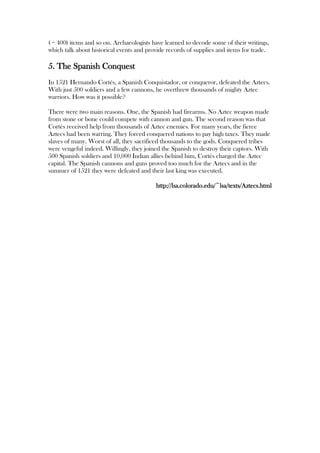 ( = 400) items and so on. Archaeologists have learned to decode some of their writings,
which talk about historical events and provide records of supplies and items for trade.

5. The Spanish Conquest
In 1521 Hernando Cortés, a Spanish Conquistador, or conqueror, defeated the Aztecs.
With just 500 soldiers and a few cannons, he overthrew thousands of mighty Aztec
warriors. How was it possible?

There were two main reasons. One, the Spanish had firearms. No Aztec weapon made
from stone or bone could compete with cannon and gun. The second reason was that
Cortés received help from thousands of Aztec enemies. For many years, the fierce
Aztecs had been warring. They forced conquered nations to pay high taxes. They made
slaves of many. Worst of all, they sacrificed thousands to the gods. Conquered tribes
were vengeful indeed. Willingly, they joined the Spanish to destroy their captors. With
500 Spanish soldiers and 10,000 Indian allies behind him, Cortés charged the Aztec
capital. The Spanish cannons and guns proved too much for the Aztecs and in the
summer of 1521 they were defeated and their last king was executed.

                                          http://lsa.colorado.edu/~lsa/texts/Aztecs.html
 