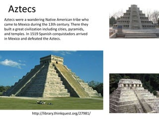 Aztecs
Aztecs were a wandering Native American tribe who
came to Mexico during the 13th century. There they
built a great civilization including cities, pyramids,
and temples. In 1519 Spanish conquistadors arrived
in Mexico and defeated the Aztecs.




                 http://library.thinkquest.org/27981/
 