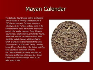 Mayan Calendar  The Calendar Round based on two overlapping annual cycles: a 260-day sacred year and a 365-day secular year. Each day was given identifying a day number and day name in the  sacred calendar and a day number and month  name in the secular calendar. Every 52 years counted as a single interval, or Calendar Round. After each interval, the calendar would reset itself like a clock. Sounds a little confusing,  which is what led to the creation of the Long Count system identified each day by counting  forward from a fixed date in the distant past.The  Long Count was somewhat similar to  the Calendar Round did having intervals  yet  there was a difference which was the  Grand  Cycle which was much longer about 5,139  solar years in total.  