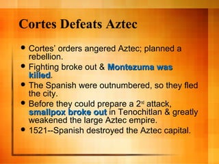Cortes Defeats Aztec
 Cortes’ orders angered Aztec; planned a
rebellion.
 Fighting broke out & Montezuma wasMontezuma was
killedkilled.
 The Spanish were outnumbered, so they fled
the city.
 Before they could prepare a 2nd
attack,
smallpox broke outsmallpox broke out in Tenochitlan & greatly
weakened the large Aztec empire.
 1521--Spanish destroyed the Aztec capital.
 