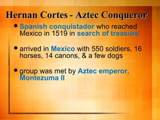 Hernan CortesHernan Cortes - Aztec Conqueror- Aztec Conqueror
Spanish conquistador who reached
Mexico in 1519 in search of treasure
arrived in Mexico with 550 soldiers, 16
horses, 14 canons, & a few dogs
group was met by Aztec emperor,
Montezuma II
 