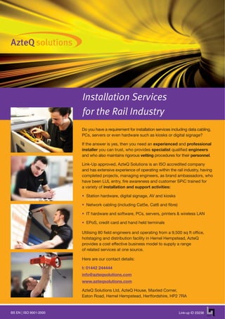 Installation Services
                      for the Rail Industry
                      Do you have a requirement for installation services including data cabling,
                      PCs, servers or even hardware such as kiosks or digital signage?

                      If the answer is yes, then you need an experienced and professional
                      installer you can trust, who provides specialist qualified engineers
                      and who also maintains rigorous vetting procedures for their personnel.

                      Link-Up approved, AzteQ Solutions is an ISO accredited company
                      and has extensive experience of operating within the rail industry, having
                      completed projects, managing engineers, as brand ambassadors, who
                      have been LUL entry, fire awareness and customer SPiC trained for
                      a variety of installation and support activities:

                      • Station hardware, digital signage, AV and kiosks

                      • Network cabling (including Cat5e, Cat6 and fibre)

                      • IT hardware and software, PCs, servers, printers & wireless LAN

                      • EPoS, credit card and hand held terminals

                      Utilising 80 field engineers and operating from a 9,500 sq ft office,
                      hotstaging and distribution facility in Hemel Hempstead, AzteQ
                      provides a cost effective business model to supply a range
                      of related services at one source.

                      Here are our contact details:

                      t: 01442 244444
                      info@azteqsolutions.com
                      www.azteqsolutions.com

                      AzteQ Solutions Ltd, AzteQ House, Maxted Corner,
                      Eaton Road, Hemel Hempstead, Hertfordshire, HP2 7RA


BS EN ISO 9001-2000                                                           Link-up ID 23238
 