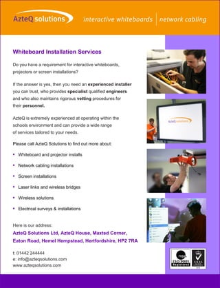 Whiteboard Installation Services

Do you have a requirement for interactive whiteboards,
projectors or screen installations?

If the answer is yes, then you need an experienced installer
you can trust, who provides specialist qualified engineers
and who also maintains rigorous vetting procedures for
their personnel.

AzteQ is extremely experienced at operating within the
schools environment and can provide a wide range
of services tailored to your needs.

Please call AzteQ Solutions to find out more about:

• Whiteboard and projector installs

• Network cabling installations

• Screen installations

• Laser links and wireless bridges

• Wireless solutions

• Electrical surveys & installations


Here is our address:
AzteQ Solutions Ltd, AzteQ House, Maxted Corner,
Eaton Road, Hemel Hempstead, Hertfordshire, HP2 7RA

t: 01442 244444
e: info@azteqsolutions.com
www.azteqsolutions.com
 