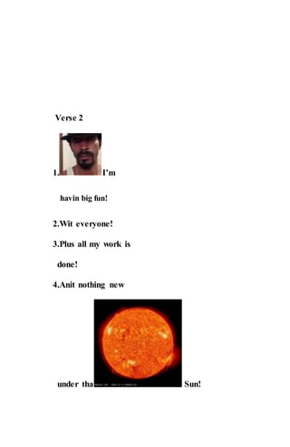 Verse 2
1. I’m
havin big fun!
2.Wit everyone!
3.Plus all my work is
done!
4.Anit nothing new
under tha Sun!
 