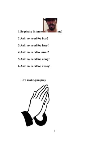 1.So please listen to me!
2.Anit no need foe lazy!
3.Anit no need foe hazy!
4.Anit no need to unsee!
5.Anit no need foe crazy!
6.Anit no need foe swazy!
1.I’ll make-you-pray
!
 
