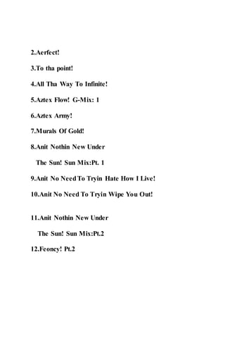2.Aerfect!
3.To tha point!
4.All Tha Way To Infinite!
5.Aztex Flow! G-Mix: 1
6.Aztex Army!
7.Murals Of Gold!
8.Anit Nothin New Under
The Sun! Sun Mix:Pt. 1
9.Anit No NeedTo Tryin Hate How I Live!
10.Anit No Need To Tryin Wipe You Out!
11.Anit Nothin New Under
The Sun! Sun Mix:Pt.2
12.Feoncy! Pt.2
 