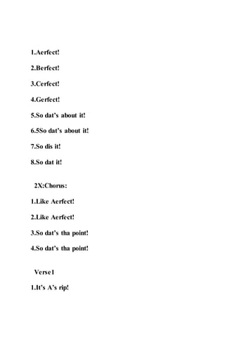 1.Aerfect!
2.Berfect!
3.Cerfect!
4.Gerfect!
5.So dat’s about it!
6.5So dat’s about it!
7.So dis it!
8.So dat it!
2X:Chorus:
1.Like Aerfect!
2.Like Aerfect!
3.So dat’s tha point!
4.So dat’s tha point!
Verse1
1.It’s A’s rip!
 