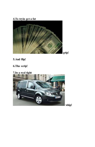 4.To tryin get a fat
grip!
5.And flip!
6.Tha scrip!
7.In a real tight
whip!
 