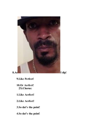 8.As I dip!
9.Like Perfect!
10.Or Aerfect!
2X:Chorus:
1.Like Aerfect!
2.Like Aerfect!
3.So dat’s tha point!
4.So dat’s tha point!
 