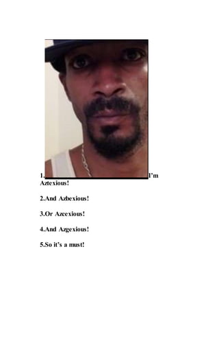 1. I’m
Aztexious!
2.And Azbexious!
3.Or Azcexious!
4.And Azgexious!
5.So it’s a must!
 