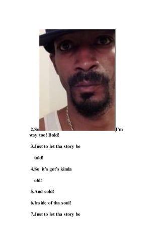 2.So I’m
way too! Bold!
3.Just to let tha story be
told!
4.So it’s get’s kinda
old!
5.And cold!
6.Inside of tha soul!
7.Just to let tha story be
 
