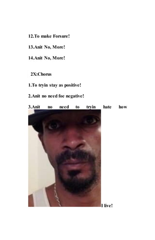 12.To make Forsure!
13.Anit No, More!
14.Anit No, More!
2X:Chorus
1.To tryin stay as positive!
2.Anit no need foe negative!
3.Anit no need to tryin hate how
I live!
 