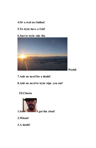 4.Or a real ass Indian!
5.To tryin have a Girl!
6.Just to tryin rule tha
World!
7.Anit no need foe a doubt!
8.Anit no need to tryin wipe you out!
2X:Chorus
1.So I got tha clout!
2.Witout!
3.A doubt!
 
