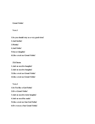 Grand Fatha!
Vers.1
1.So you should stay as a very good sista!
2.And brotha!
3.Motha!
4.And Fatha!
5.Son or daughta!
6.Like a real ass Grand Fatha!
2X:Chorus
1.Anit no need to boughta!
2.Anit no need to boughta!
3.Like a real ass Grand Fatha!
4.Like a real ass Grand Fatha!
Vers.2
1.So I’m like a God Fatha!
2.Or a Grand Fatha!
3.Anit no need to tryin boughta!
4.Anit no need foe nada!
5.Like a real ass Sun God Fatha!
6.Or evenas a Sun Grand Fatha!
 