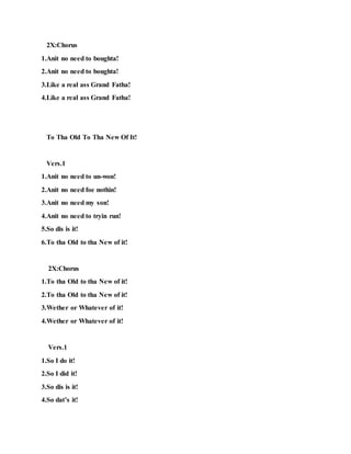 2X:Chorus
1.Anit no need to boughta!
2.Anit no need to boughta!
3.Like a real ass Grand Fatha!
4.Like a real ass Grand Fatha!
To Tha Old To Tha New Of It!
Vers.1
1.Anit no need to un-won!
2.Anit no need foe nothin!
3.Anit no need my son!
4.Anit no need to tryin run!
5.So dis is it!
6.To tha Old to tha New of it!
2X:Chorus
1.To tha Old to tha New of it!
2.To tha Old to tha New of it!
3.Wether or Whatever of it!
4.Wether or Whatever of it!
Vers.1
1.So I do it!
2.So I did it!
3.So dis is it!
4.So dat’s it!
 
