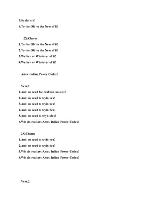 5.So dis is it!
6.To tha Old to tha New of it!
2X:Chorus
1.To tha Old to tha New of it!
2.To tha Old to tha New of it!
3.Wether or Whatever of it!
4.Wether or Whatever of it!
Aztex Indian Power Codex!
Vers.1
1.Anit no need foe real bad ass sex!
2.Anit no need to tryin vex!
3.Anit no need to tryin hex!
4.Anit no need to tryin flex!
5.Anit no need to triyn plex!
6.Wit dis real ass Aztex Indian Power Codex!
2X:Chorus
1.Anit no need to tryin vex!
2.Anit no need to tryin hex!
3.Wit dis real ass Aztex Indian Power Codex!
4.Wit dis real ass Aztex Indian Power Codex!
Vers.2
 
