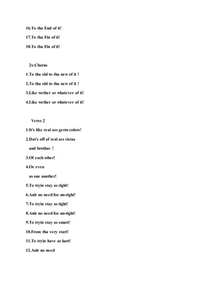16.To tha End of it!
17.To tha Fin of it!
18.To tha Fin of it!
2x:Chorus
1.To tha old to tha new of it !
2.To tha old to tha new of it !
3.Like wether or whatever of it!
4.Like wether or whatever of it!
Verse 2
1.It's like real ass germ colors!
2.Dat's off of real ass sistas
and brothas !
3.Of each other!
4.Or even
as one another!
5.To tryin stay as right!
6.Anit no need foe un-right!
7.To tryin stay as tight!
8.Anit no need foe un-tight!
9.To tryin stay as smart!
10.From tha very start!
11.To tryin have as hart!
12.Anit no need
 