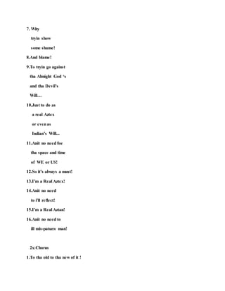 7. Why
tryin show
some shame!
8.And blame!
9.To tryin go against
tha Almight God ‘s
and tha Devil’s
Will…
10.Just to do as
a real Aztex
or evenas
Indian’s Will...
11.Anit no need foe
tha space and time
of WE or US!
12.So it’s always a must!
13.I’m a Real Aztex!
14.Anit no need
to i'll reflect!
15.I’m a Real Aztan!
16.Anit no need to
ill mis-paturn man!
2x:Chorus
1.To tha old to tha new of it !
 