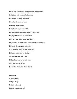 10Tha way I live harder than you could imagine me!
11Beginnin with words of alliteration
12Through all of my repetition!
13I make clowns removable!
14In only two syllables!
15My hearts so ,so very cold!
16I’m probably more than century’s dat’s old!
17I played ball all of my whole life!
18To be a true playa in tha AfterLife!
19I put all of my faith in tha name LORD Jesus Christ!
20I hustle through pain and strife!
21As tha True Ruler of Tha AfterLife!
22Shakin snake eyes on tha dice!
23I’m in it to win how I rap!
24Hope I never ,everhave to crap!
25To take any of all dat!
26See what I’m talkin about Blacc!
2X:Chorus:
Mind yo! Own!
And get along!
To tryin get along!
To tryin keepit goin on!
 