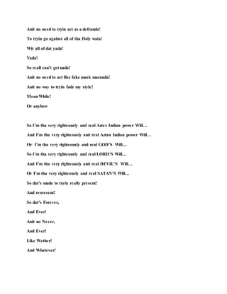 Anit no need to tryin act as a defrauda!
To tryin go against all of tha Holy wata!
Wit all of dat yada!
Yada!
So reall can’t get nada!
Anit no need to act like fake mask marauda!
Anit no way to tryin fade my style!
MeanWhile!
Or anyhow
So I’m tha very righteously and real Aztex Indian power Will…
And I’m tha very righteously and real Aztan Indian power Will…
Or I’m tha very righteously and real GOD’S Will…
So I’m tha very righteously and real LORD’S Will…
And I’m tha very righteously and real DEVIL’S Will…
Or I’m tha very righteously and real SATAN’S Will…
So dat’s made to tryin really present!
And reoresent!
So dat’s Forever,
And Ever!
Anit no Never,
And Ever!
Like Wether!
And Whatever!
 