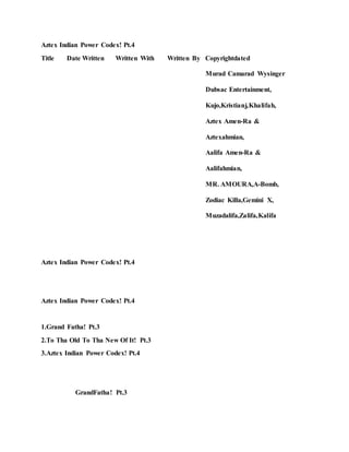 Aztex Indian Power Codex! Pt.4
Title Date Written Written With Written By Copyrightdated
Murad Camarad Wysinger
Dubsac Entertainment,
Kujo,Kristianj,Khalifah,
Aztex Amen-Ra &
Aztexahmian,
Aalifa Amen-Ra &
Aalifahmian,
MR. AMOURA,A-Bomb,
Zodiac Killa,Gemini X,
Muzadalifa,Zalifa,Kalifa
Aztex Indian Power Codex! Pt.4
Aztex Indian Power Codex! Pt.4
1.Grand Fatha! Pt.3
2.To Tha Old To Tha New Of It! Pt.3
3.Aztex Indian Power Codex! Pt.4
GrandFatha! Pt.3
 