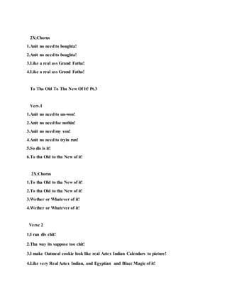 2X:Chorus
1.Anit no need to boughta!
2.Anit no need to boughta!
3.Like a real ass Grand Fatha!
4.Like a real ass Grand Fatha!
To Tha Old To Tha New Of It! Pt.3
Vers.1
1.Anit no need to un-won!
2.Anit no need foe nothin!
3.Anit no need my son!
4.Anit no need to tryin run!
5.So dis is it!
6.To tha Old to tha New of it!
2X:Chorus
1.To tha Old to tha New of it!
2.To tha Old to tha New of it!
3.Wether or Whatever of it!
4.Wether or Whatever of it!
Verse 2
1.I run dis chit!
2.Tha way its suppose too chit!
3.I make Oatmeal cookie look like real Aztex Indian Calendars to picture!
4.Like very Real Aztex Indian, and Egyptian and Blacc Magic of it!
 