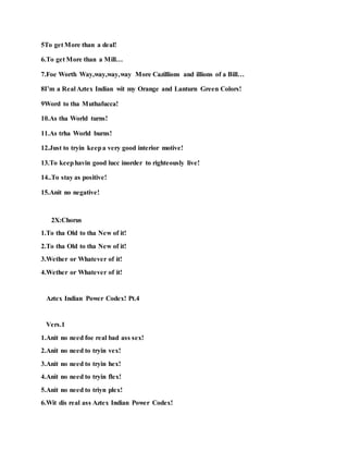 5To get More than a deal!
6.To get More than a Mill…
7.Foe Worth Way,way,way,way More Cazillions and illions of a Bill…
8I’m a Real Aztex Indian wit my Orange and Lanturn Green Colors!
9Word to tha Muthafucca!
10.As tha World turns!
11.As trha World burns!
12.Just to tryin keepa very good interior motive!
13.To keephavin good lucc inorder to righteously live!
14..To stay as positive!
15.Anit no negative!
2X:Chorus
1.To tha Old to tha New of it!
2.To tha Old to tha New of it!
3.Wether or Whatever of it!
4.Wether or Whatever of it!
Aztex Indian Power Codex! Pt.4
Vers.1
1.Anit no need foe real bad ass sex!
2.Anit no need to tryin vex!
3.Anit no need to tryin hex!
4.Anit no need to tryin flex!
5.Anit no need to triyn plex!
6.Wit dis real ass Aztex Indian Power Codex!
 