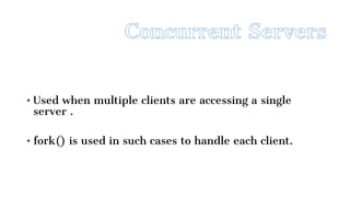• Used when multiple clients are accessing a single
server .
• fork() is used in such cases to handle each client.
 