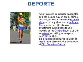 Azuay es cuna de grandes deportistas
que han dejado muy en alto el nombre
del país, este es el caso de el Rolando
Vera corredor, y el marchista Jefferson
Pérez, quien ha sido el único
ecuatoriano que ha ganado una
medalla en las Olimpiadas, una de oro
en Atlanta en 1996 y una de plata
en Pekín en 2008.
En el fútbol existen varios equipos en
la provincia, siendo el más destacado
el Club Deportivo Cuenca.
 