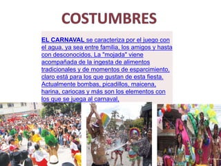 EL CARNAVAL se caracteriza por el juego con
el agua. ya sea entre familia, los amigos y hasta
con desconocidos. La "mojada" viene
acompañada de la ingesta de alimentos
tradicionales y de momentos de esparcimiento,
claro está para los que gustan de esta fiesta.
Actualmente bombas, picadillos, maicena,
harina, cariocas y más son los elementos con
los que se juega al carnaval,
 