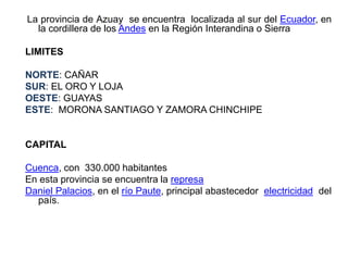 La provincia de Azuay se encuentra localizada al sur del Ecuador, en
la cordillera de los Andes en la Región Interandina o Sierra
LIMITES
NORTE: CAÑAR
SUR: EL ORO Y LOJA
OESTE: GUAYAS
ESTE: MORONA SANTIAGO Y ZAMORA CHINCHIPE
CAPITAL
Cuenca, con 330.000 habitantes
En esta provincia se encuentra la represa
Daniel Palacios, en el río Paute, principal abastecedor electricidad del
país.
 