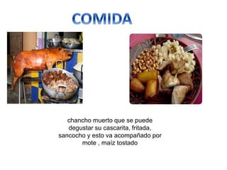 chancho muerto que se puede
degustar su cascarita, fritada,
sancocho y esto va acompañado por
mote , maíz tostado
 