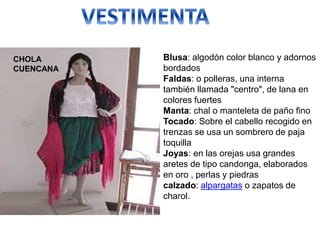 Blusa: algodón color blanco y adornos
bordados
Faldas: o polleras, una interna
también llamada "centro", de lana en
colores fuertes
Manta: chal o manteleta de paño fino
Tocado: Sobre el cabello recogido en
trenzas se usa un sombrero de paja
toquilla
Joyas: en las orejas usa grandes
aretes de tipo candonga, elaborados
en oro , perlas y piedras
calzado: alpargatas o zapatos de
charol.
CHOLA
CUENCANA
 