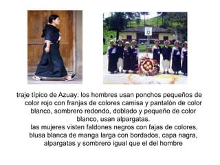 traje típico de Azuay: los hombres usan ponchos pequeños de
color rojo con franjas de colores camisa y pantalón de color
blanco, sombrero redondo, doblado y pequeño de color
blanco, usan alpargatas.
las mujeres visten faldones negros con fajas de colores,
blusa blanca de manga larga con bordados, capa nagra,
alpargatas y sombrero igual que el del hombre
 