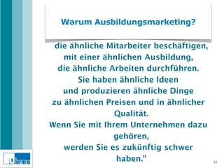 Warum Ausbildungsmarketing?
 "Wir haben zu viel ähnliche Firmen,
 die ähnliche Mitarbeiter beschäftigen,
   mit einer ähnlichen Ausbildung,
  die ähnliche Arbeiten durchführen.
       Sie haben ähnliche Ideen
   und produzieren ähnliche Dinge
zu ähnlichen Preisen und in ähnlicher
                Qualität.
Wenn Sie mit Ihrem Unternehmen dazu
                gehören,
   werden Sie es zukünftig schwer
                haben."                   10
 