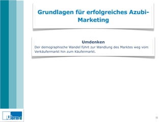 Grundlagen für erfolgreiches Azubi-
             Marketing


                          Umdenken
Der demographische Wandel führt zur Wandlung des Marktes weg vom
Verkäufermarkt hin zum Käufermarkt.




                                                                   11
 