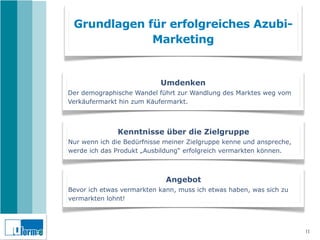 Grundlagen für erfolgreiches Azubi-
             Marketing


                           Umdenken
Der demographische Wandel führt zur Wandlung des Marktes weg vom
Verkäufermarkt hin zum Käufermarkt.



              Kenntnisse über die Zielgruppe
Nur wenn ich die Bedürfnisse meiner Zielgruppe kenne und anspreche,
werde ich das Produkt „Ausbildung“ erfolgreich vermarkten können.



                             Angebot
Bevor ich etwas vermarkten kann, muss ich etwas haben, was sich zu
vermarkten lohnt!




                                                                      11
 