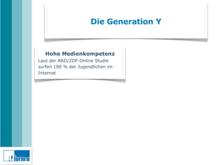 Die Generation Y



   Hohe Medienkompetenz
Laut der ARD/ZDF-Online Studie
surfen 100 % der Jugendlichen im
Internet
 