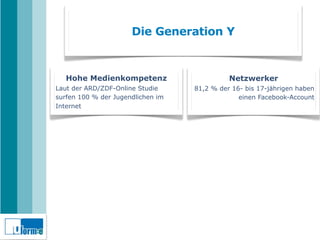 Die Generation Y



   Hohe Medienkompetenz                      Netzwerker
Laut der ARD/ZDF-Online Studie     81,2 % der 16- bis 17-jährigen haben
surfen 100 % der Jugendlichen im                einen Facebook-Account
Internet
 